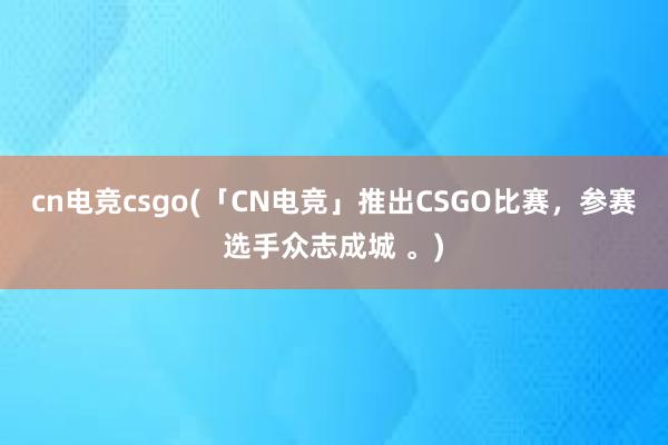 cn电竞csgo(「CN电竞」推出CSGO比赛，参赛选手众志成城 。)