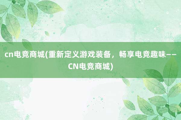 cn电竞商城(重新定义游戏装备，畅享电竞趣味——CN电竞商城)