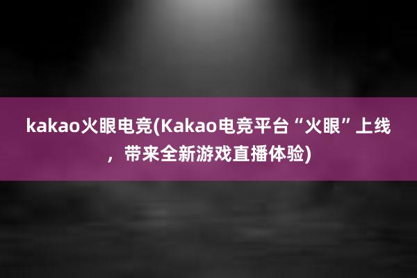 kakao火眼电竞(Kakao电竞平台“火眼”上线，带来全新游戏直播体验)