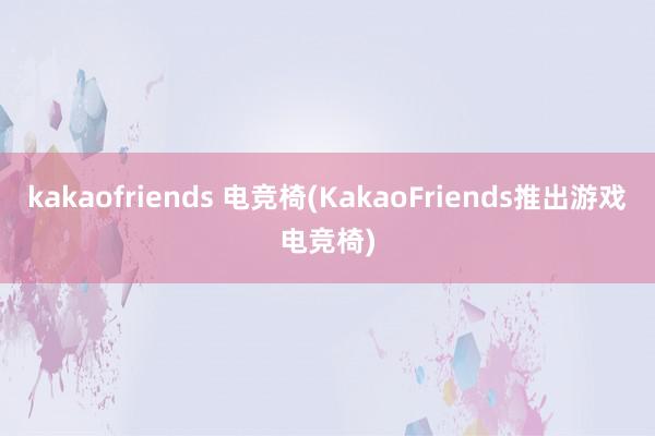 kakaofriends 电竞椅(KakaoFriends推出游戏电竞椅)