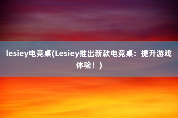 lesiey电竞桌(Lesiey推出新款电竞桌：提升游戏体验！)