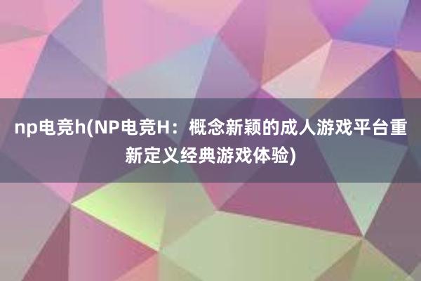 np电竞h(NP电竞H：概念新颖的成人游戏平台重新定义经典游戏体验)