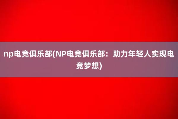 np电竞俱乐部(NP电竞俱乐部：助力年轻人实现电竞梦想)