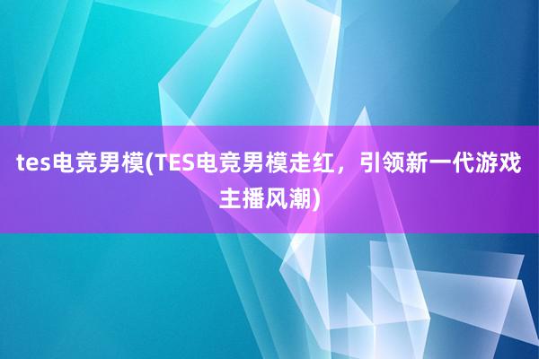 tes电竞男模(TES电竞男模走红，引领新一代游戏主播风潮)