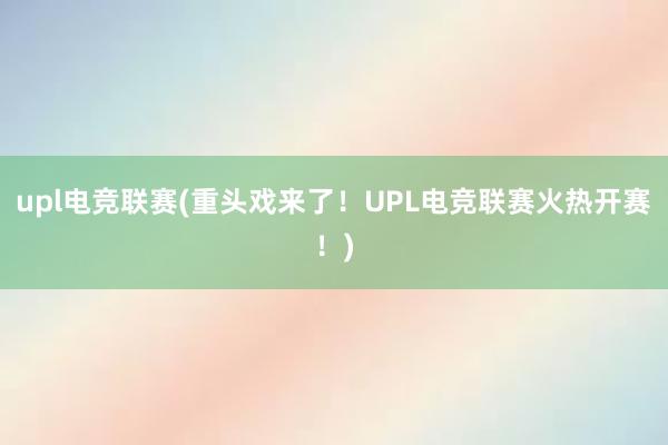 upl电竞联赛(重头戏来了！UPL电竞联赛火热开赛！)