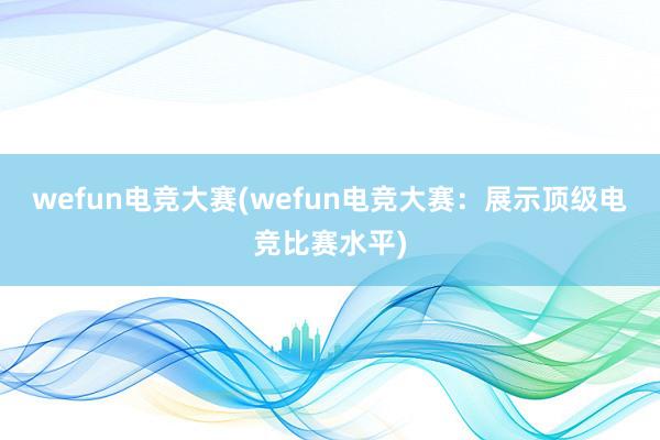 wefun电竞大赛(wefun电竞大赛：展示顶级电竞比赛水平)