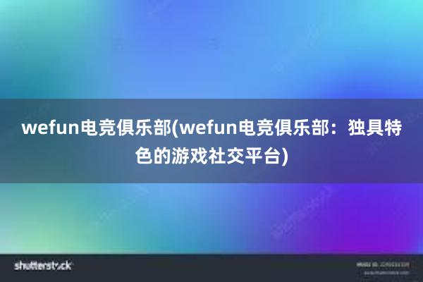 wefun电竞俱乐部(wefun电竞俱乐部：独具特色的游戏社交平台)