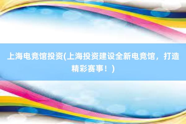 上海电竞馆投资(上海投资建设全新电竞馆，打造精彩赛事！)