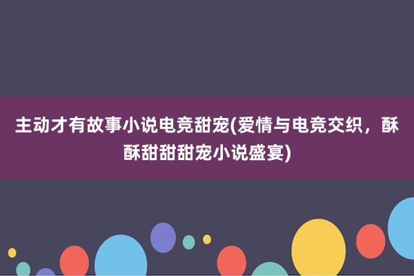 主动才有故事小说电竞甜宠(爱情与电竞交织，酥酥甜甜甜宠小说盛宴)