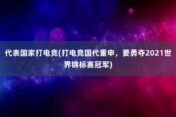 代表国家打电竞(打电竞国代重申，要勇夺2021世界锦标赛冠军)