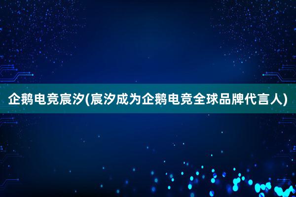 企鹅电竞宸汐(宸汐成为企鹅电竞全球品牌代言人)