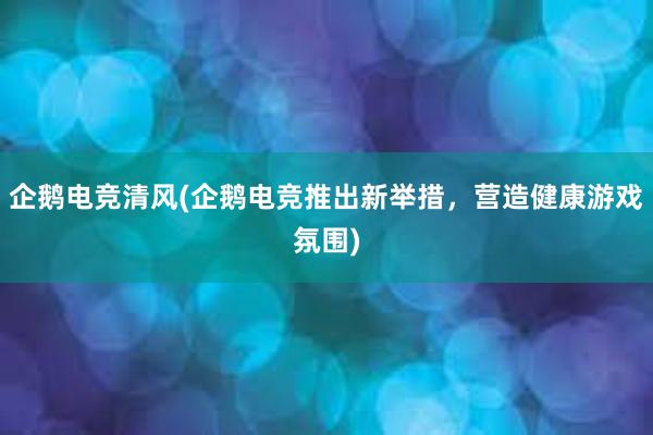 企鹅电竞清风(企鹅电竞推出新举措，营造健康游戏氛围)