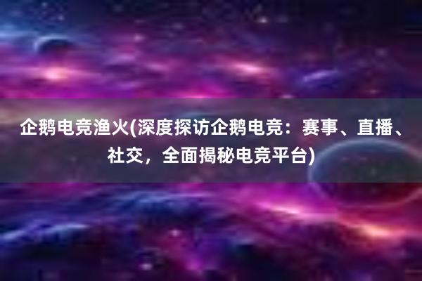 企鹅电竞渔火(深度探访企鹅电竞：赛事、直播、社交，全面揭秘电竞平台)