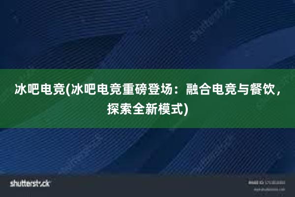 冰吧电竞(冰吧电竞重磅登场：融合电竞与餐饮，探索全新模式)