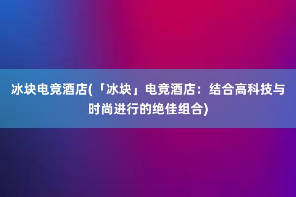 冰块电竞酒店(「冰块」电竞酒店：结合高科技与时尚进行的绝佳组合)