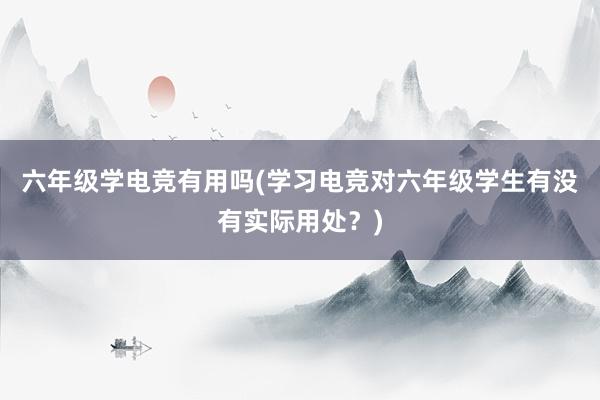 六年级学电竞有用吗(学习电竞对六年级学生有没有实际用处？)