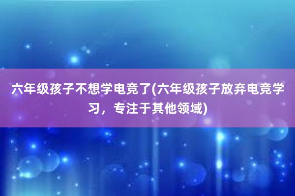 六年级孩子不想学电竞了(六年级孩子放弃电竞学习，专注于其他领域)