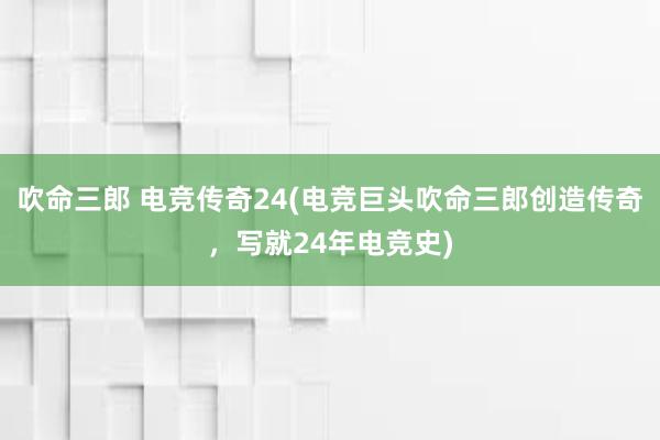 吹命三郎 电竞传奇24(电竞巨头吹命三郎创造传奇，写就24年电竞史)