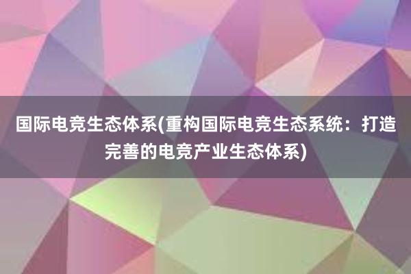 国际电竞生态体系(重构国际电竞生态系统：打造完善的电竞产业生态体系)