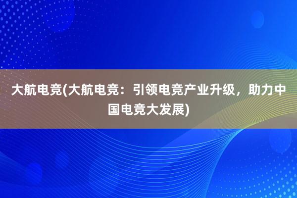 大航电竞(大航电竞：引领电竞产业升级，助力中国电竞大发展)