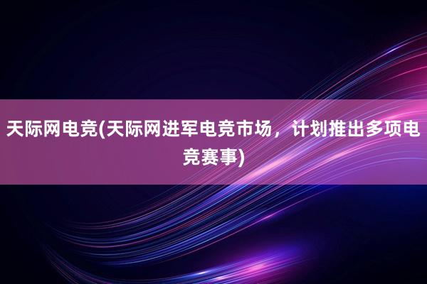 天际网电竞(天际网进军电竞市场，计划推出多项电竞赛事)