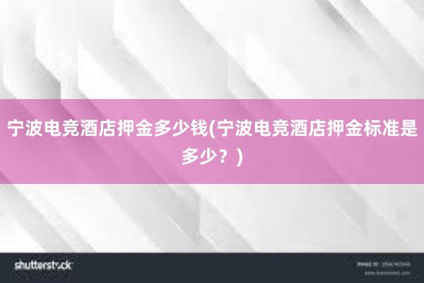 宁波电竞酒店押金多少钱(宁波电竞酒店押金标准是多少？)