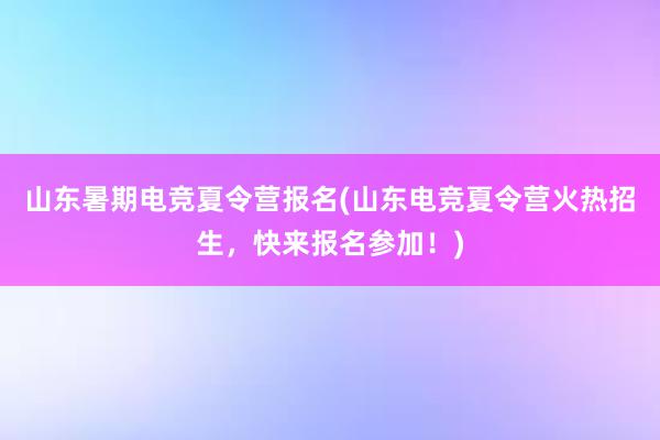 山东暑期电竞夏令营报名(山东电竞夏令营火热招生，快来报名参加！)