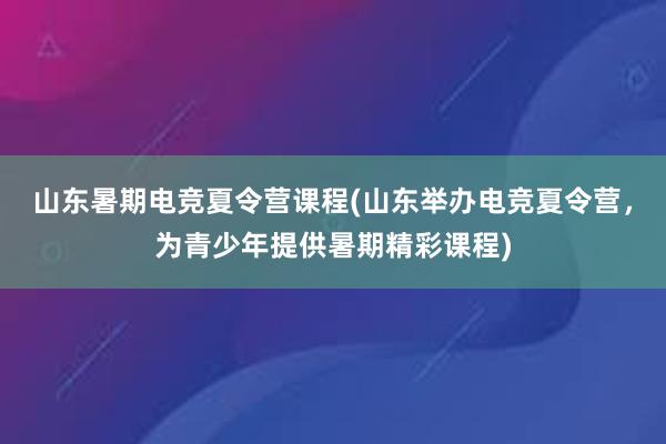 山东暑期电竞夏令营课程(山东举办电竞夏令营，为青少年提供暑期精彩课程)