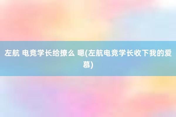 左航 电竞学长给撩么 嗯(左航电竞学长收下我的爱慕)