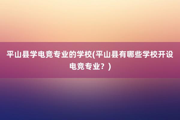 平山县学电竞专业的学校(平山县有哪些学校开设电竞专业？)