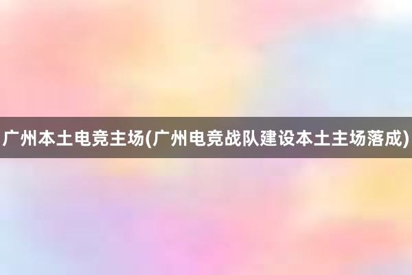 广州本土电竞主场(广州电竞战队建设本土主场落成)