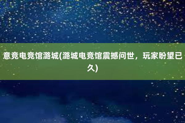 意竞电竞馆潞城(潞城电竞馆震撼问世，玩家盼望已久)