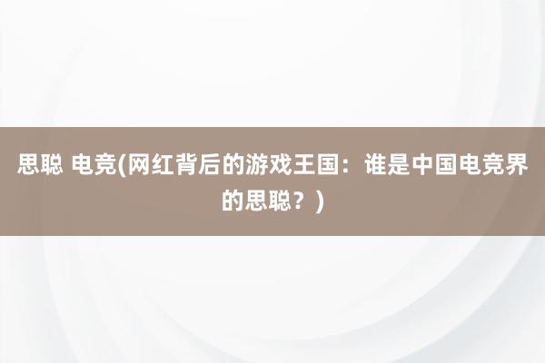 思聪 电竞(网红背后的游戏王国：谁是中国电竞界的思聪？)