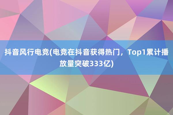 抖音风行电竞(电竞在抖音获得热门，Top1累计播放量突破333亿)