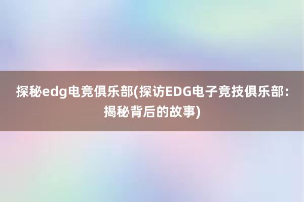 探秘edg电竞俱乐部(探访EDG电子竞技俱乐部：揭秘背后的故事)