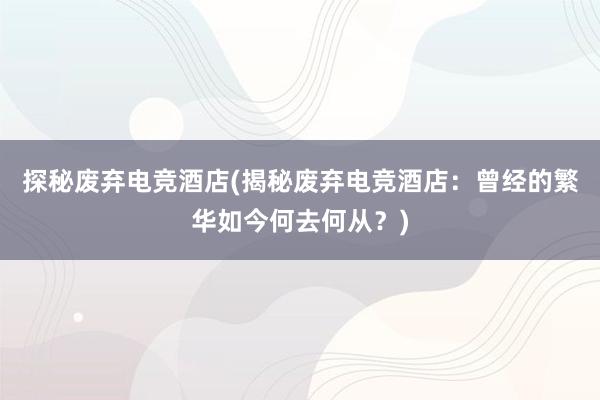 探秘废弃电竞酒店(揭秘废弃电竞酒店：曾经的繁华如今何去何从？)