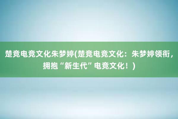 楚竞电竞文化朱梦婷(楚竞电竞文化：朱梦婷领衔，拥抱“新生代”电竞文化！)