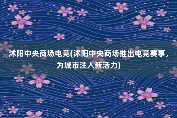 沭阳中央商场电竞(沭阳中央商场推出电竞赛事，为城市注入新活力)