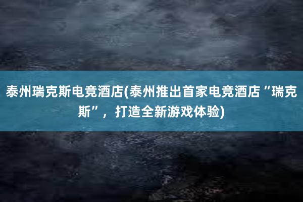 泰州瑞克斯电竞酒店(泰州推出首家电竞酒店“瑞克斯”，打造全新游戏体验)