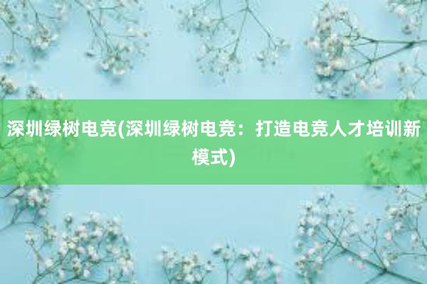 深圳绿树电竞(深圳绿树电竞：打造电竞人才培训新模式)