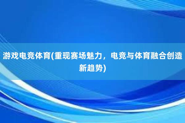 游戏电竞体育(重现赛场魅力，电竞与体育融合创造新趋势)