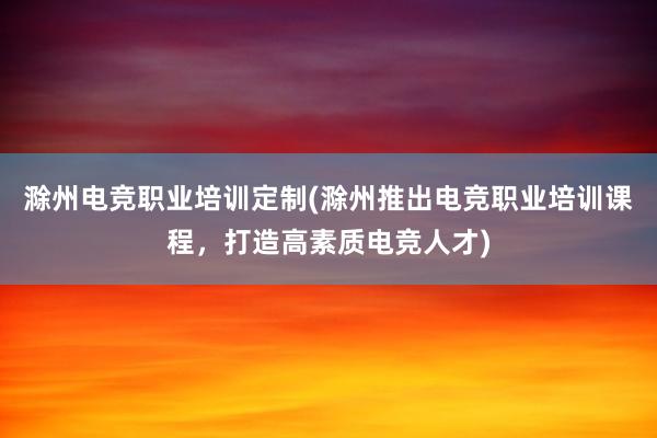 滁州电竞职业培训定制(滁州推出电竞职业培训课程，打造高素质电竞人才)