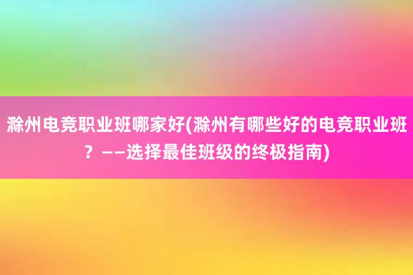 滁州电竞职业班哪家好(滁州有哪些好的电竞职业班？——选择最佳班级的终极指南)