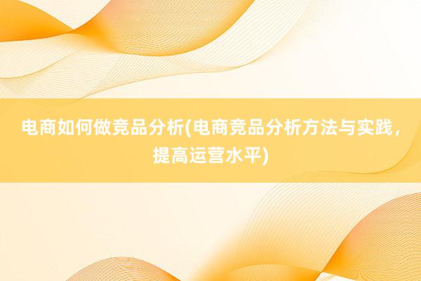 电商如何做竞品分析(电商竞品分析方法与实践，提高运营水平)