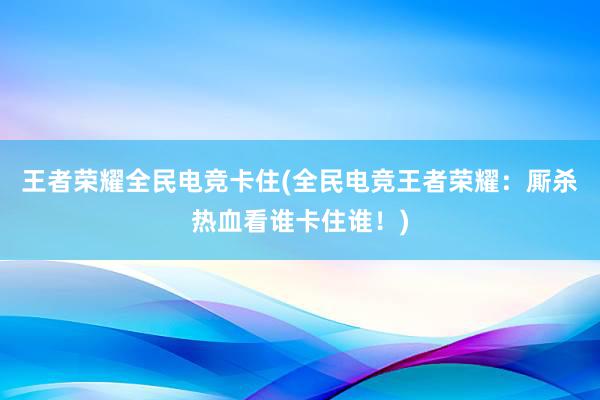 王者荣耀全民电竞卡住(全民电竞王者荣耀：厮杀热血看谁卡住谁！)