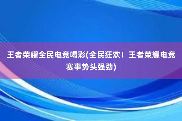 王者荣耀全民电竞喝彩(全民狂欢！王者荣耀电竞赛事势头强劲)