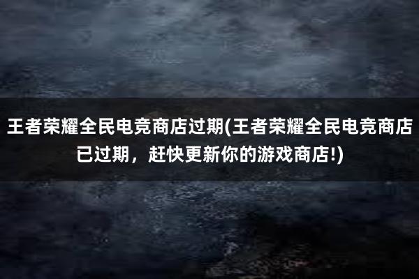 王者荣耀全民电竞商店过期(王者荣耀全民电竞商店已过期，赶快更新你的游戏商店!)