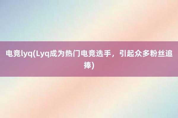 电竞lyq(Lyq成为热门电竞选手，引起众多粉丝追捧)