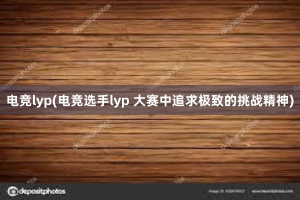 电竞lyp(电竞选手lyp 大赛中追求极致的挑战精神)