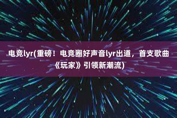 电竞lyr(重磅！电竞圈好声音lyr出道，首支歌曲《玩家》引领新潮流)